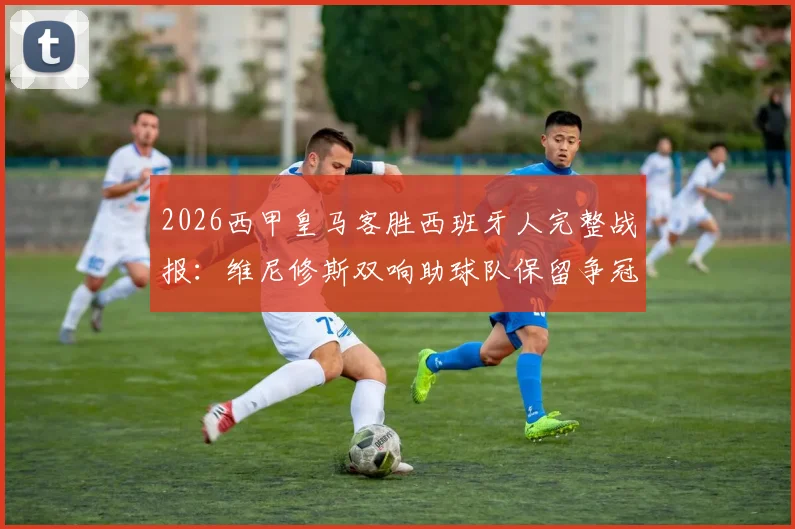 2026西甲皇马客胜西班牙人完整战报:维尼修斯双响助球队保留争冠希望,最新积分榜形势分析