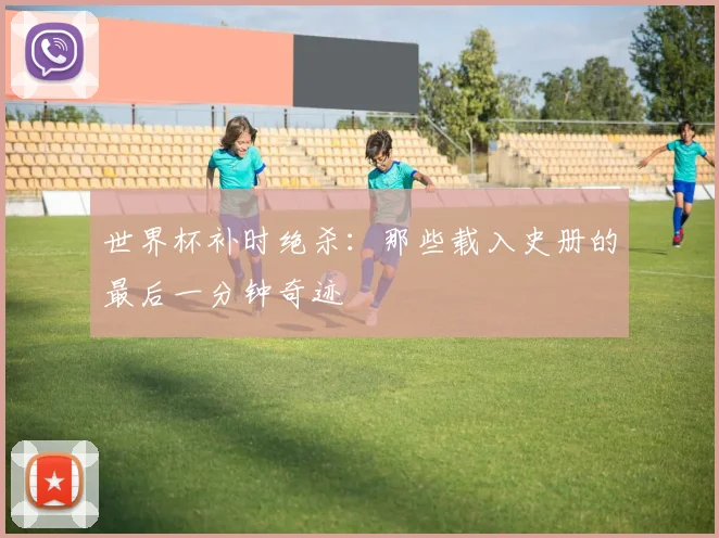 世界杯补时绝杀:那些载入史册的最后一分钟奇迹