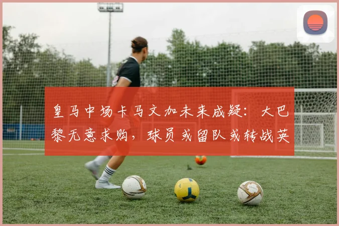 皇马中场卡马文加未来成疑：大巴黎无意求购，球员或留队或转战英超