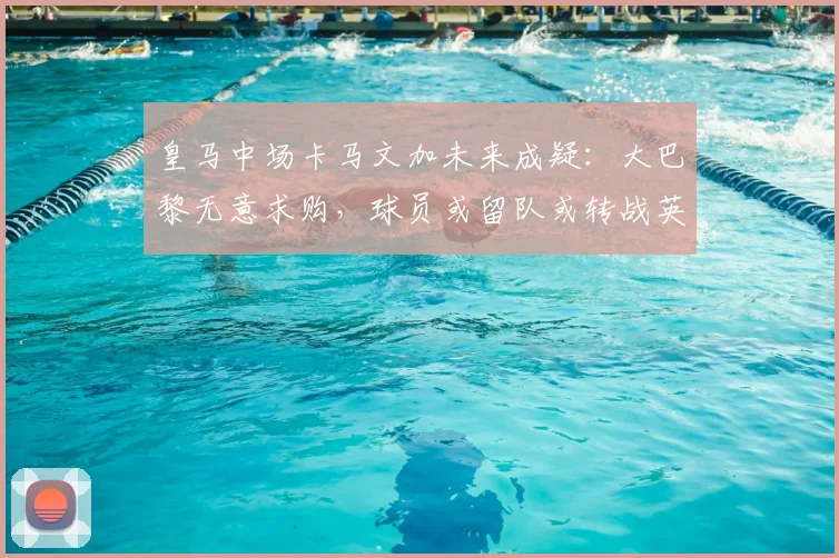 皇马中场卡马文加未来成疑:大巴黎无意求购,球员或留队或转战英超