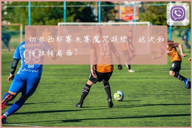 切尔西杯赛决赛魔咒延续,这次如何扭转局面?