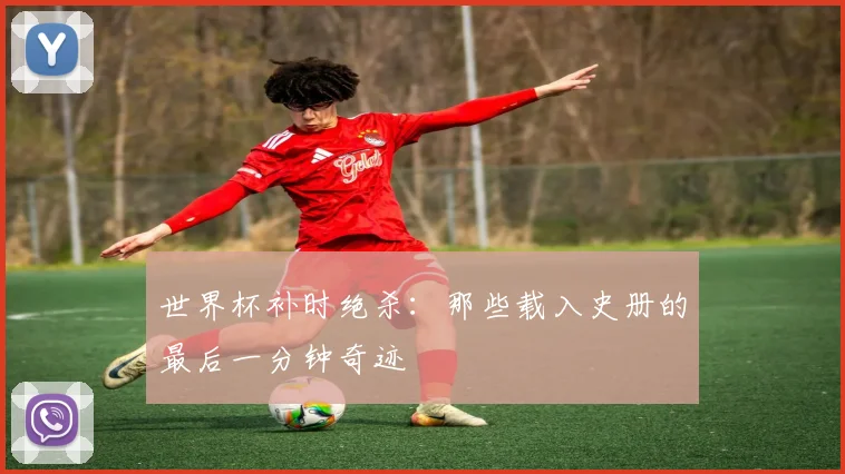 世界杯补时绝杀:那些载入史册的最后一分钟奇迹