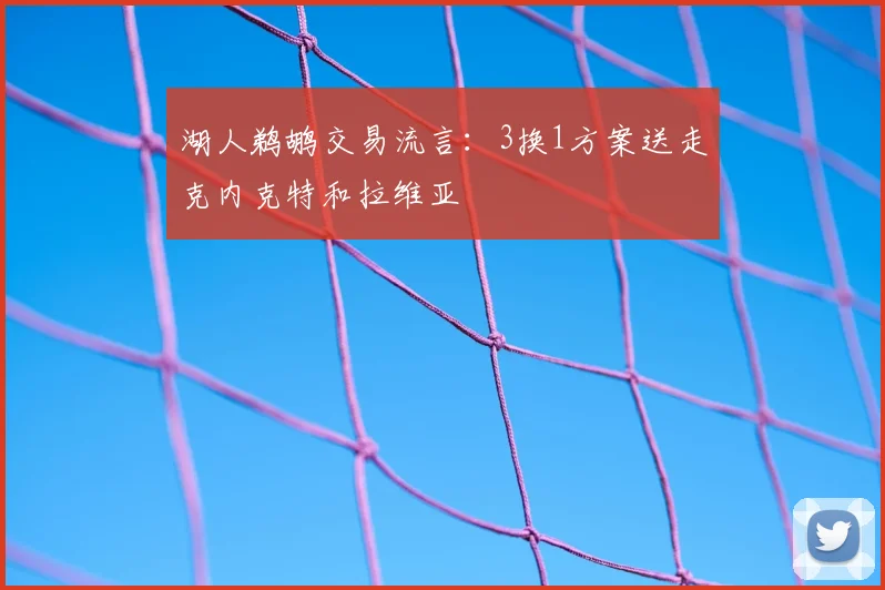 湖人鹈鹕交易流言:3换1方案送走克内克特和拉维亚