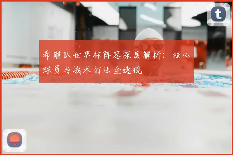 希腊队世界杯阵容深度解析:核心球员与战术打法全透视