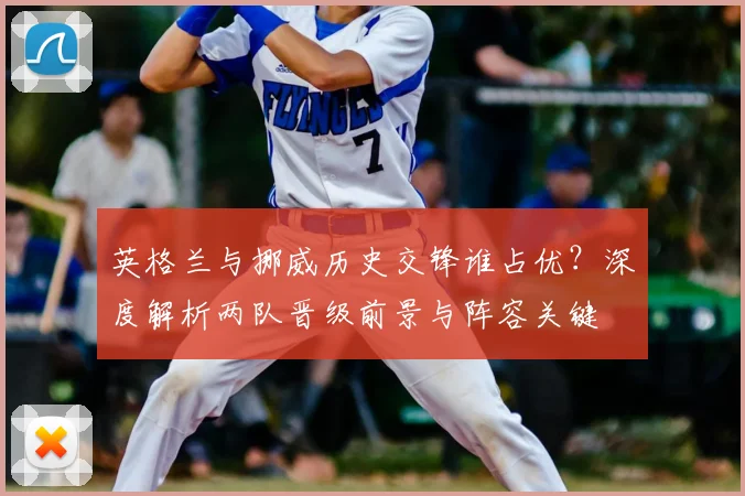 英格兰与挪威历史交锋谁占优?深度解析两队晋级前景与阵容关键
